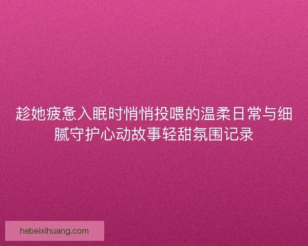 趁她疲惫入眠时悄悄投喂的温柔日常与细腻守护心动故事轻甜氛围记录
