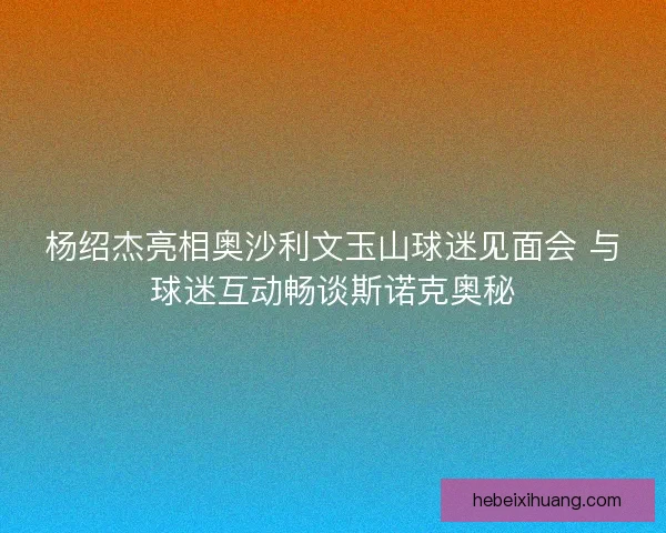 杨绍杰亮相奥沙利文玉山球迷见面会 与球迷互动畅谈斯诺克奥秘